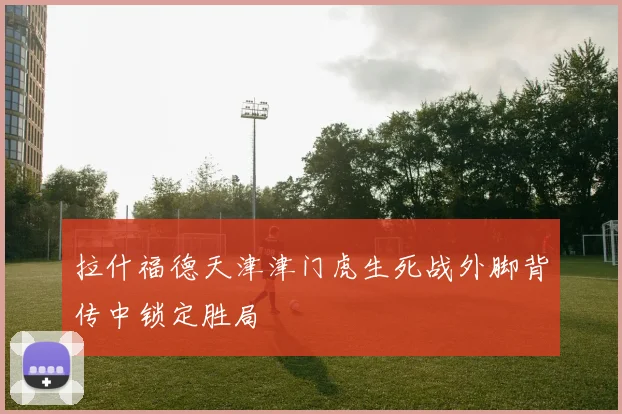 拉什福德天津津门虎生死战外脚背传中锁定胜局