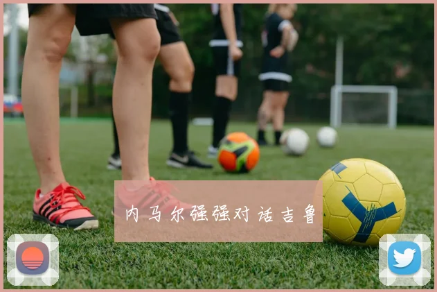 开云全线app登陆 - 内马尔强强对话吉鲁