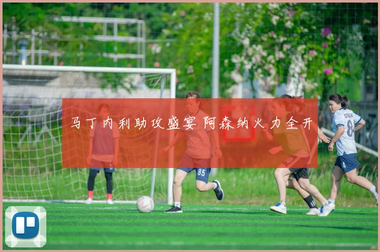 马丁内利助攻盛宴 阿森纳火力全开