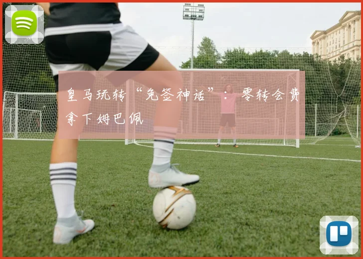 皇马玩转“免签神话”：零转会费拿下姆巴佩