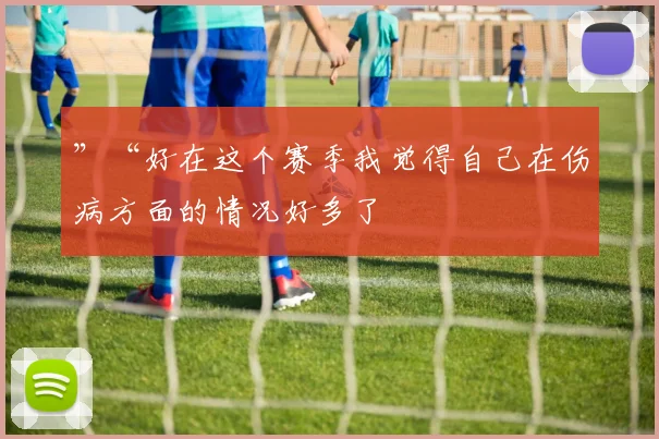 ”“好在这个赛季我觉得自己在伤病方面的情况好多了