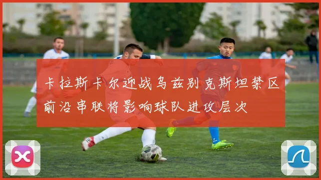 卡拉斯卡尔迎战乌兹别克斯坦禁区前沿串联将影响球队进攻层次