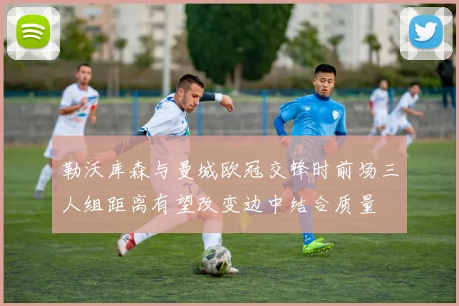 勒沃库森与曼城欧冠交锋时前场三人组距离有望改变边中结合质量