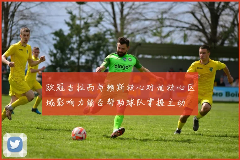 欧冠吉拉西与赖斯核心对话核心区域影响力能否帮助球队掌握主动