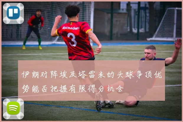 伊朗对阵埃及塔雷米的头球争顶优势能否把握有限得分机会