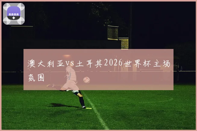 澳大利亚vs土耳其2026世界杯主场氛围