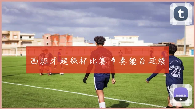 西班牙超级杯比赛节奏能否延续