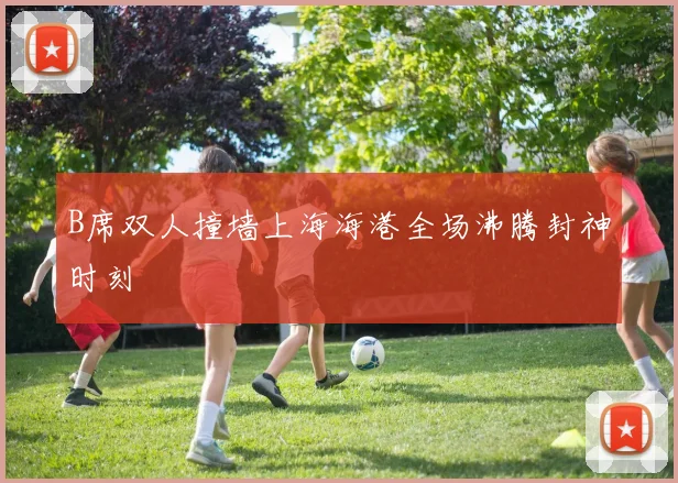 B席双人撞墙上海海港全场沸腾封神时刻