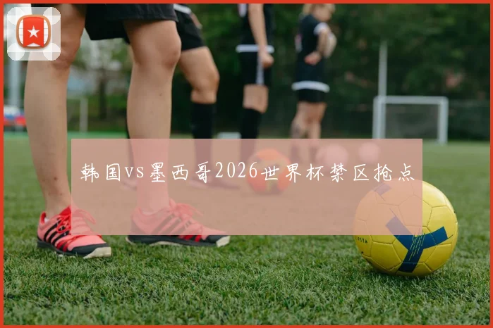 韩国vs墨西哥2026世界杯禁区抢点