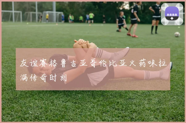 友谊赛格鲁吉亚哥伦比亚火药味拉满传奇时刻