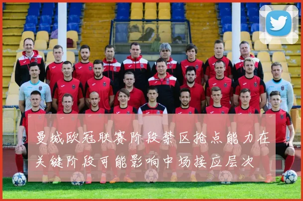 曼城欧冠联赛阶段禁区抢点能力在关键阶段可能影响中场接应层次