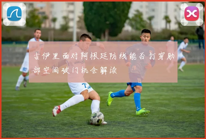 古伊里面对阿根廷防线能否打穿肋部空间破门机会解读