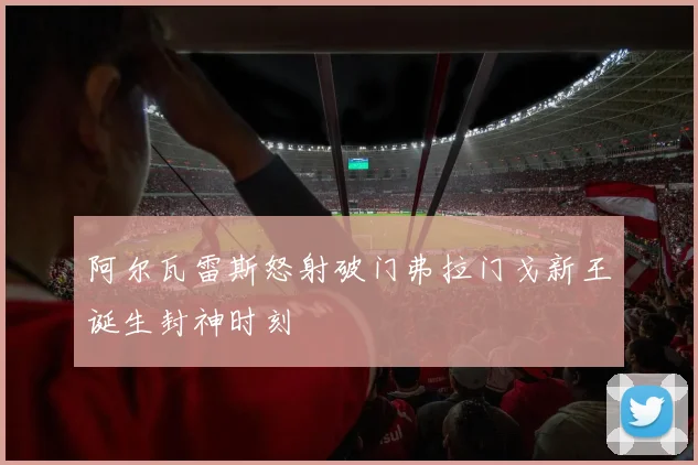 阿尔瓦雷斯怒射破门弗拉门戈新王诞生封神时刻