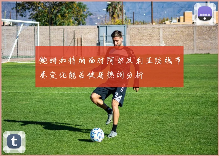鲍姆加特纳面对阿尔及利亚防线节奏变化能否破局热词分析