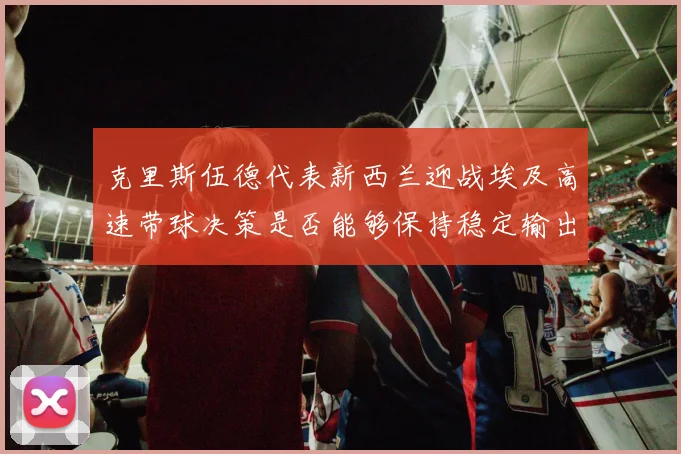克里斯伍德代表新西兰迎战埃及高速带球决策是否能够保持稳定输出