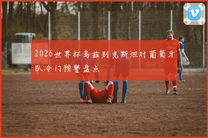 2026世界杯乌兹别克斯坦对葡萄牙队冷门预警盘点