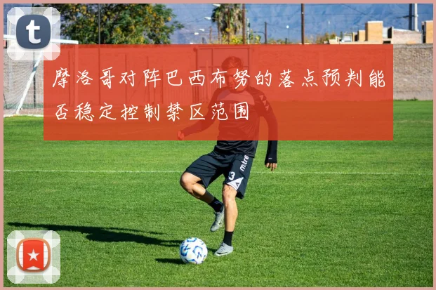 摩洛哥对阵巴西布努的落点预判能否稳定控制禁区范围