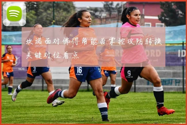 坎诺面对佛得角能否掌控攻防转换关键对位看点