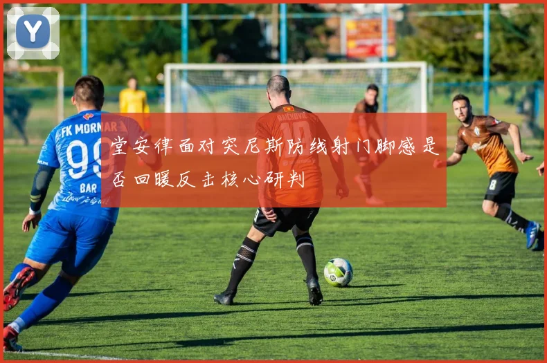 堂安律面对突尼斯防线射门脚感是否回暖反击核心研判