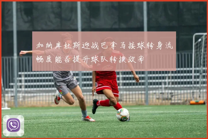 加纳库杜斯迎战巴拿马接球转身流畅度能否提升球队转换效率