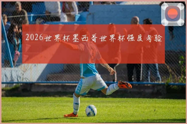 2026世界杯墨西哥世界杯强度考验