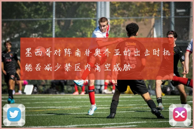 墨西哥对阵南非奥乔亚的出击时机能否减少禁区内高空威胁