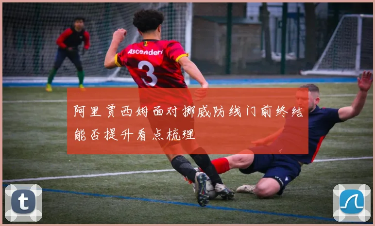 阿里贾西姆面对挪威防线门前终结能否提升看点梳理