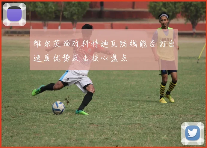 维尔茨面对科特迪瓦防线能否打出速度优势反击核心盘点