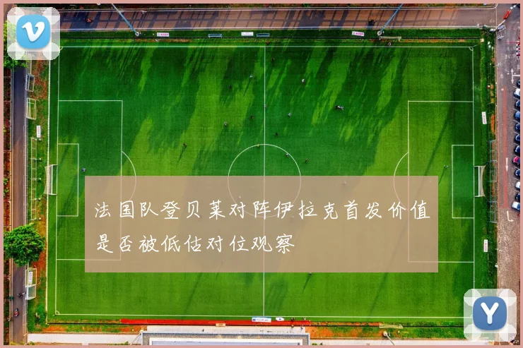 法国队登贝莱对阵伊拉克首发价值是否被低估对位观察