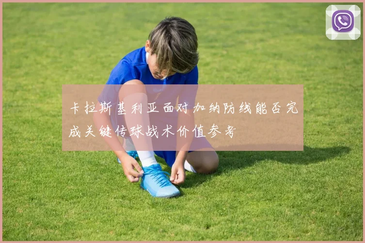 卡拉斯基利亚面对加纳防线能否完成关键传球战术价值参考
